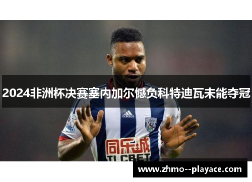 2024非洲杯决赛塞内加尔憾负科特迪瓦未能夺冠 2024非洲杯决赛塞内加尔憾负科特迪瓦未能夺冠