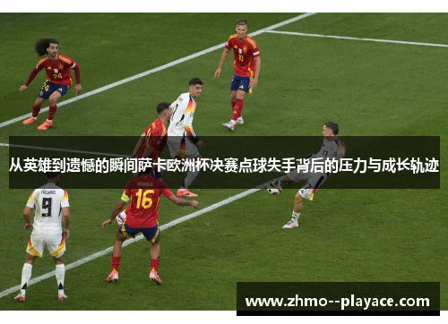 从英雄到遗憾的瞬间萨卡欧洲杯决赛点球失手背后的压力与成长轨迹