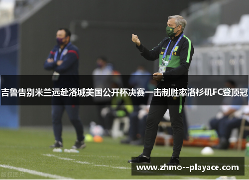 吉鲁告别米兰远赴洛城美国公开杯决赛一击制胜率洛杉矶FC登顶冠 吉鲁告别米兰远赴洛城美国公开杯决赛一击制胜率洛杉矶FC登顶冠