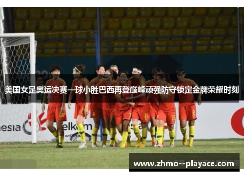 美国女足奥运决赛一球小胜巴西再登巅峰顽强防守锁定金牌荣耀时刻
